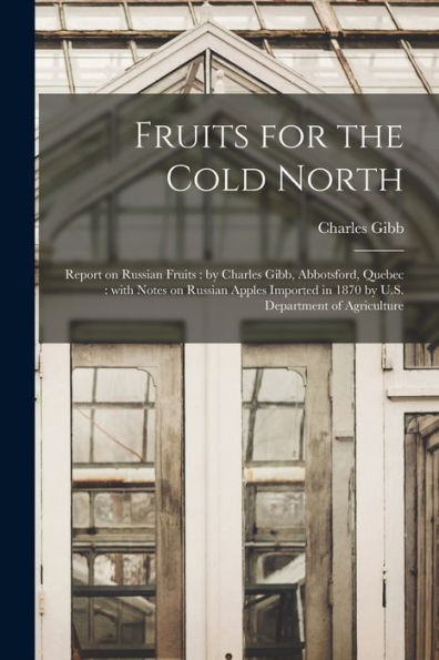 Fruits For The Cold North [Microform]: Report On Russian Fruits: By Charles Gibb, Abbotsford, Quebec: With Notes On Russian Apples Imported In 1870 By U.S. Department Of Agriculture