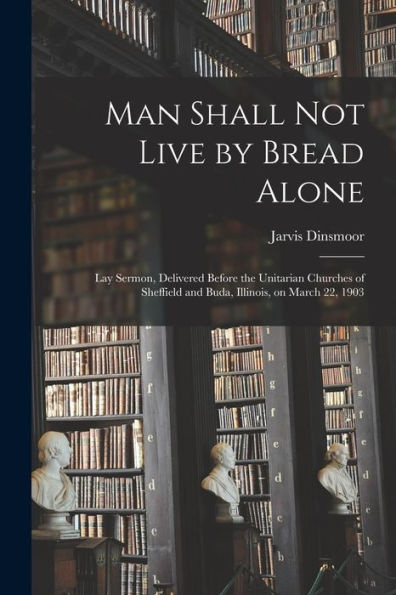 Man Shall Not Live By Bread Alone: Lay Sermon, Delivered Before The Unitarian Churches Of Sheffield And Buda, Illinois, On March 22, 1903