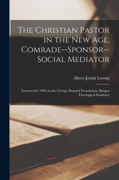 The Christian Pastor In The New Age, Comrade--Sponsor--Social Mediator [Microform]; Lectures For 1909 On The George Shepard Foundation, Bangor Theological Seminary