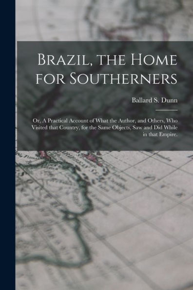 Brazil, The Home For Southerners: Or, A Practical Account Of What The Author, And Others, Who Visited That Country, For The Same Objects, Saw And Did While In That Empire.