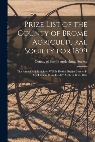 Prize List Of The County Of Brome Agricultural Society For 1899 [Microform]: The Annual Fall Exhibition Will Be Held At Brome Corner, P. Q., Tuesday & Wednesday, Sept. 12 & 13, 1899