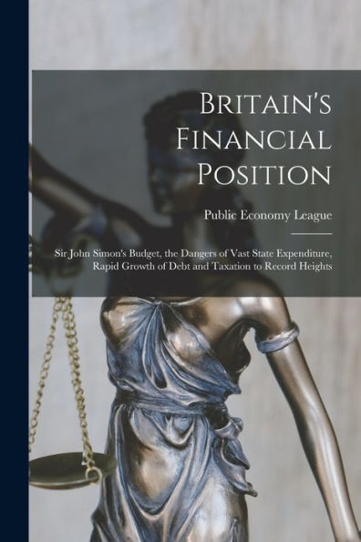 Britain'S Financial Position [Microform]: Sir John Simon'S Budget, The Dangers Of Vast State Expenditure, Rapid Growth Of Debt And Taxation To Record Heights