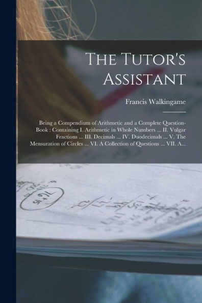 The Tutor'S Assistant [Microform]: Being A Compendium Of Arithmetic And A Complete Question-Book: Containing I. Arithmetic In Whole Numbers ... Ii. ... V. The Mensuration Of Circles ... Vi. A...
