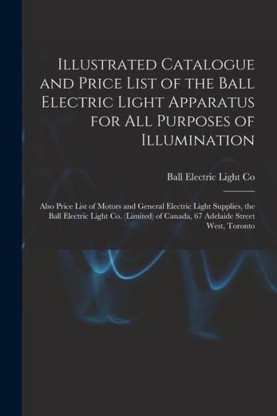 Illustrated Catalogue And Price List Of The Ball Electric Light Apparatus For All Purposes Of Illumination [Microform]: Also Price List Of Motors And ... (Limited) Of Canada, 67 Adelaide Street...