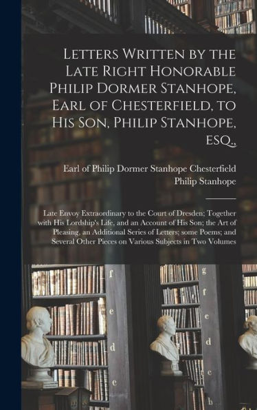 Letters Written By The Late Right Honorable Philip Dormer Stanhope, Earl Of Chesterfield, To His Son, Philip Stanhope, Esq.,: Late Envoy Extraordinary ... And An Account Of His Son; The Art Of...