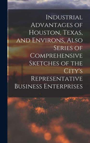 Industrial Advantages Of Houston, Texas, And Environs, Also Series Of Comprehensive Sketches Of The City'S Representative Business Enterprises