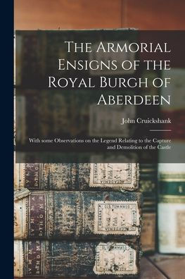 The Armorial Ensigns Of The Royal Burgh Of Aberdeen: With Some Observations On The Legend Relating To The Capture And Demolition Of The Castle