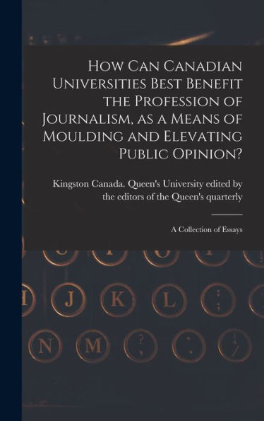 How Can Canadian Universities Best Benefit The Profession Of Journalism, As A Means Of Moulding And Elevating Public Opinion? [Microform]: A Collection Of Essays