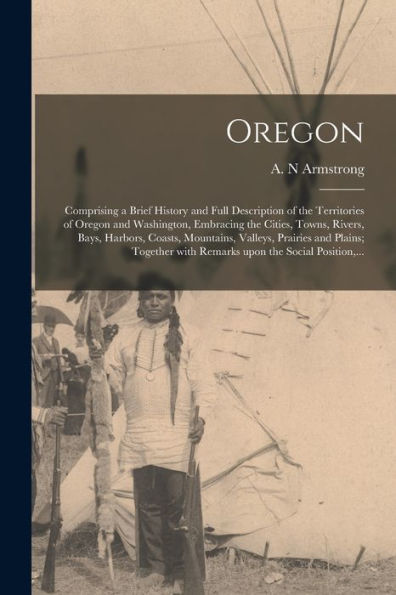 Oregon [Microform]: Comprising A Brief History And Full Description Of The Territories Of Oregon And Washington, Embracing The Cities, Towns, Rivers, ... Together With Remarks Upon The Social...