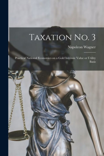 Taxation No. 3 [Microform]; Practical National Economics On A Gold Intrinsic Value Or Utility Basis