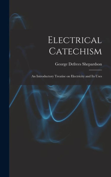 Electrical Catechism: An Introductory Treatise On Electricity And Its Uses