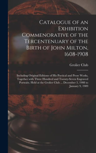 Catalogue Of An Exhibition Commenorative Of The Tercentenuary Of The Birth Of John Milton, 1608-1908; Including Original Editions Of His Poetical And ... Portraits. Held At The Grolier Club...
