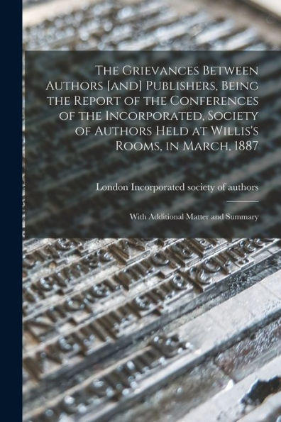 The Grievances Between Authors [And] Publishers, Being The Report Of The Conferences Of The Incorporated, Society Of Authors Held At Willis'S Rooms, In March, 1887: With Additional Matter And Summary