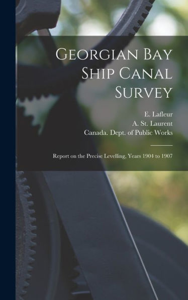 Georgian Bay Ship Canal Survey [Microform]: Report On The Precise Levelling, Years 1904 To 1907