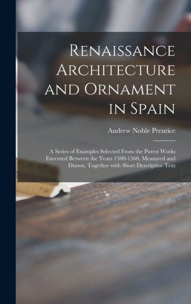 Renaissance Architecture And Ornament In Spain: A Series Of Examples Selected From The Purest Works Executed Between The Years 1500-1560, Measured And Drawn, Together With Short Descriptive Text