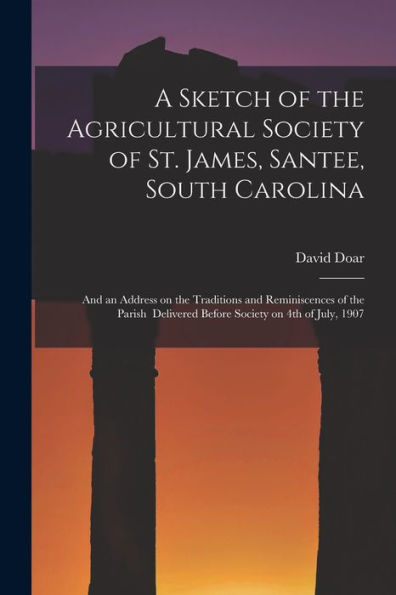 A Sketch Of The Agricultural Society Of St. James, Santee, South Carolina: And An Address On The Traditions And Reminiscences Of The Parish Delivered Before Society On 4Th Of July, 1907