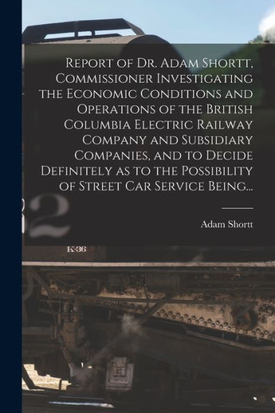 Report Of Dr. Adam Shortt, Commissioner Investigating The Economic Conditions And Operations Of The British Columbia Electric Railway Company And ... Possibility Of Street Car Service Being...