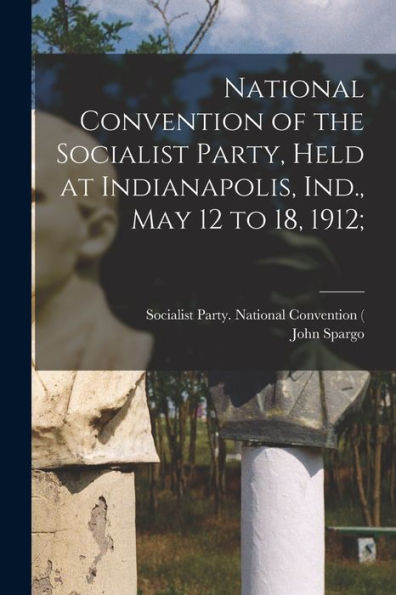 National Convention Of The Socialist Party, Held At Indianapolis, Ind., May 12 To 18, 1912;