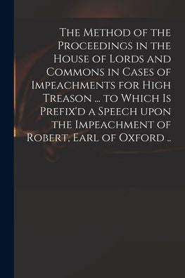 The Method Of The Proceedings In The House Of Lords And Commons In Cases Of Impeachments For High Treason ... To Which Is Prefix'D A Speech Upon The Impeachment Of Robert, Earl Of Oxford ..