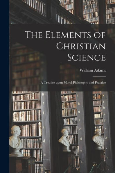 The Elements Of Christian Science: A Treatise Upon Moral Philosophy And Practice