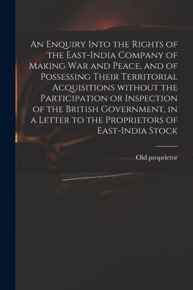 An Enquiry Into The Rights Of The East-India Company Of Making War And Peace, And Of Possessing Their Territorial Acquisitions Without The ... Letter To The Proprietors Of East-India Stock