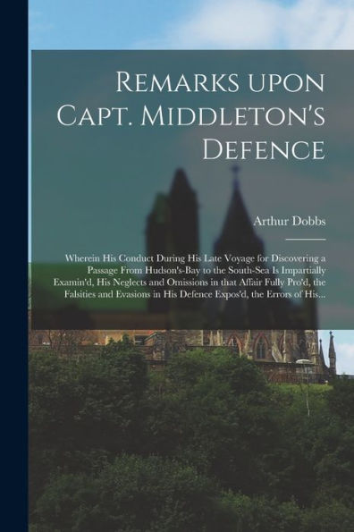 Remarks Upon Capt. Middleton'S Defence [Microform]: Wherein His Conduct During His Late Voyage For Discovering A Passage From Hudson'S-Bay To The ... In That Affair Fully Pro'D, The Falsities...
