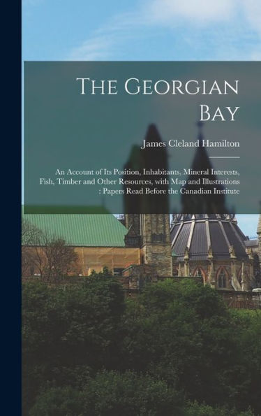 The Georgian Bay [Microform]: An Account Of Its Position, Inhabitants, Mineral Interests, Fish, Timber And Other Resources, With Map And Illustrations: Papers Read Before The Canadian Institute