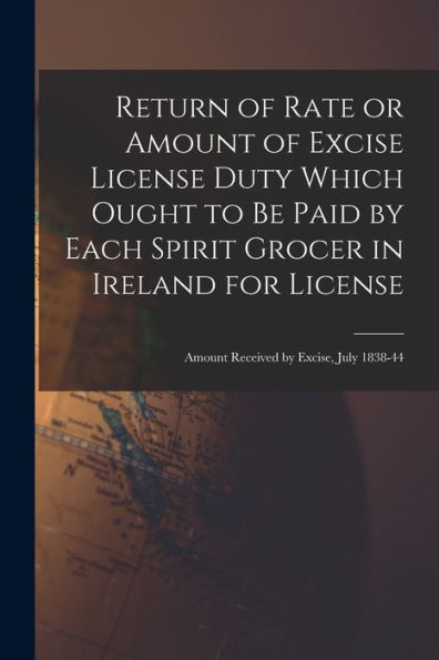 Return Of Rate Or Amount Of Excise License Duty Which Ought To Be Paid By Each Spirit Grocer In Ireland For License; Amount Received By Excise, July 1838-44
