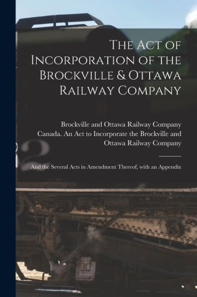 The Act Of Incorporation Of The Brockville & Ottawa Railway Company [Microform]: And The Several Acts In Amendment Thereof, With An Appendix