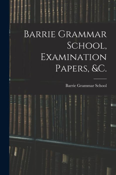 Barrie Grammar School, Examination Papers, &C. [Microform]