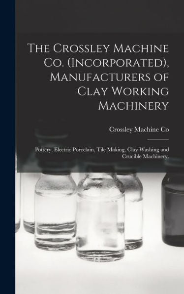 The Crossley Machine Co. (Incorporated), Manufacturers Of Clay Working Machinery: Pottery, Electric Porcelain, Tile Making, Clay Washing And Crucible Machinery.