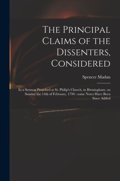 The Principal Claims Of The Dissenters, Considered: In A Sermon Preached At St. Philip'S Church, In Birmingham, On Sunday The 14Th Of February, 1790: Some Notes Have Been Since Added