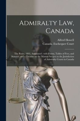 Admiralty Law, Canada [Microform]: The Rules, 1893, Annotated: With Forms, Tables Of Fees, And Statutes, And A Treatise On The Matters Subject To The Jurisdiction Of Admiralty Courts In Canada