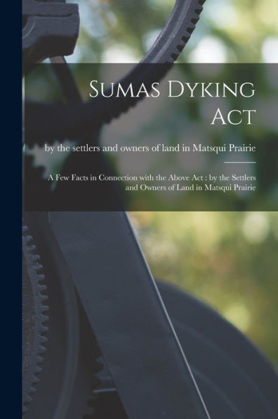 Sumas Dyking Act [Microform]: A Few Facts In Connection With The Above Act: By The Settlers And Owners Of Land In Matsqui Prairie