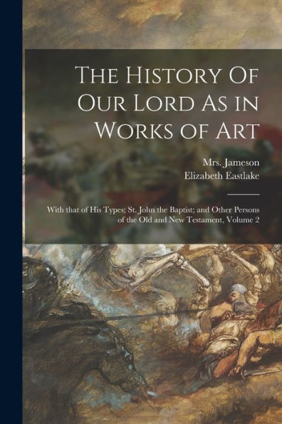The History Of Our Lord As In Works Of Art: With That Of His Types; St. John The Baptist; And Other Persons Of The Old And New Testament, Volume 2