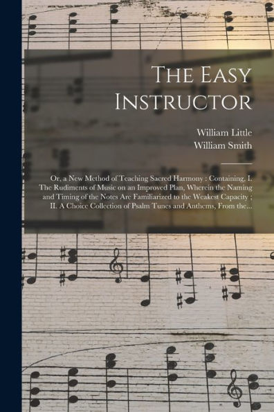 The Easy Instructor; Or, A New Method Of Teaching Sacred Harmony: Containing, I. The Rudiments Of Music On An Improved Plan, Wherein The Naming And ... Ii. A Choice Collection Of Psalm Tunes...