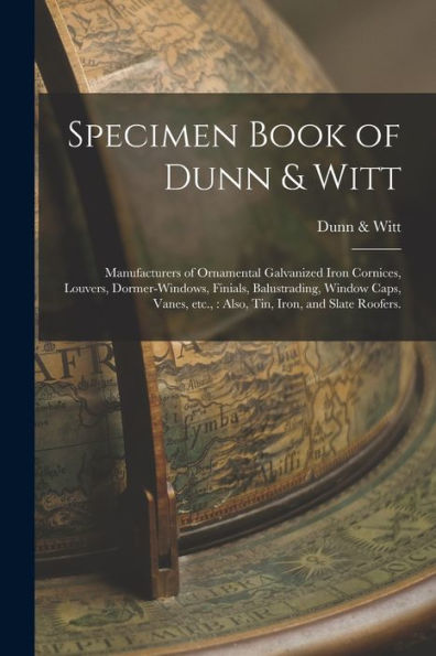 Specimen Book Of Dunn & Witt: Manufacturers Of Ornamental Galvanized Iron Cornices, Louvers, Dormer-Windows, Finials, Balustrading, Window Caps, Vanes, Etc.,: Also, Tin, Iron, And Slate Roofers.