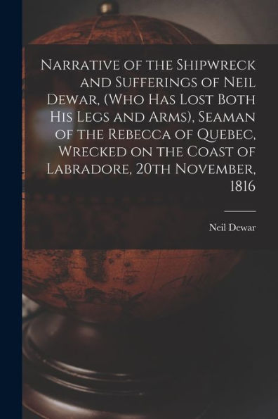 Narrative Of The Shipwreck And Sufferings Of Neil Dewar, (Who Has Lost Both His Legs And Arms), Seaman Of The Rebecca Of Quebec, Wrecked On The Coast Of Labradore, 20Th November, 1816 [Microform]