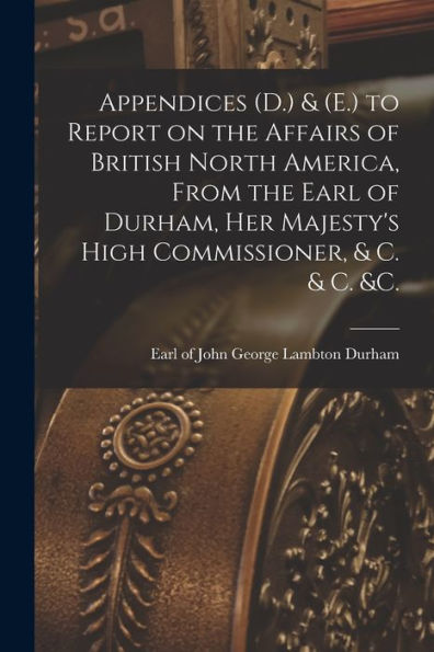 Appendices (D.) & (E.) To Report On The Affairs Of British North America, From The Earl Of Durham, Her Majesty'S High Commissioner, & C. & C. &C. [Microform]