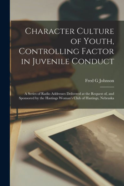 Character Culture Of Youth, Controlling Factor In Juvenile Conduct; A Series Of Radio Addresses Delivered At The Request Of, And Sponsored By The Hastings Woman'S Club Of Hastings, Nebraska