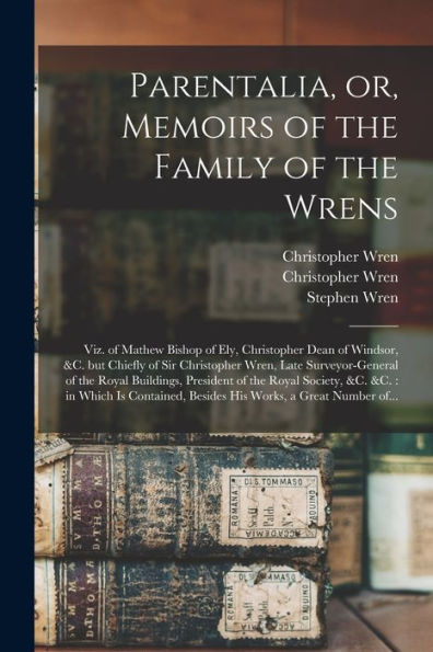 Parentalia, Or, Memoirs Of The Family Of The Wrens: Viz. Of Mathew Bishop Of Ely, Christopher Dean Of Windsor, &C. But Chiefly Of Sir Christopher ... Of The Royal Society, &C. &C.: In Which Is...
