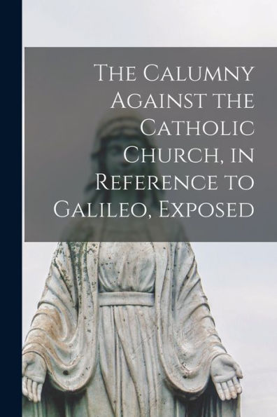 The Calumny Against The Catholic Church, In Reference To Galileo, Exposed [Microform]