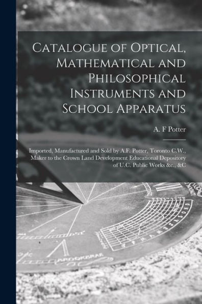 Catalogue Of Optical, Mathematical And Philosophical Instruments And School Apparatus [Microform]: Imported, Manufactured And Sold By A.F. Potter, ... Depository Of U.C. Public Works &C., &C