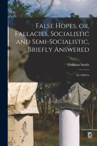 False Hopes, Or, Fallacies, Socialistic And Semi-Socialistic, Briefly Answered [Microform]: An Address