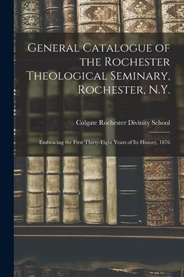 General Catalogue Of The Rochester Theological Seminary, Rochester, N.Y.: Embracing The First Thirty-Eight Years Of Its History, 1876