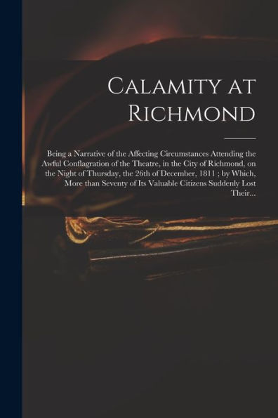 Calamity At Richmond: Being A Narrative Of The Affecting Circumstances Attending The Awful Conflagration Of The Theatre, In The City Of Richmond, On ... Which, More Than Seventy Of Its Valuable...