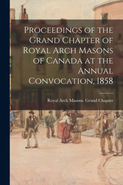 Proceedings Of The Grand Chapter Of Royal Arch Masons Of Canada At The Annual Convocation, 1858
