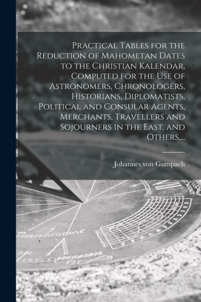 Practical Tables For The Reduction Of Mahometan Dates To The Christian Kalendar, Computed For The Use Of Astronomers, Chronologers, Historians, ... And Sojourners In The East, And Others, ...