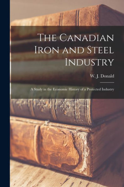 The Canadian Iron And Steel Industry [Microform]: A Study In The Economic History Of A Protected Industry