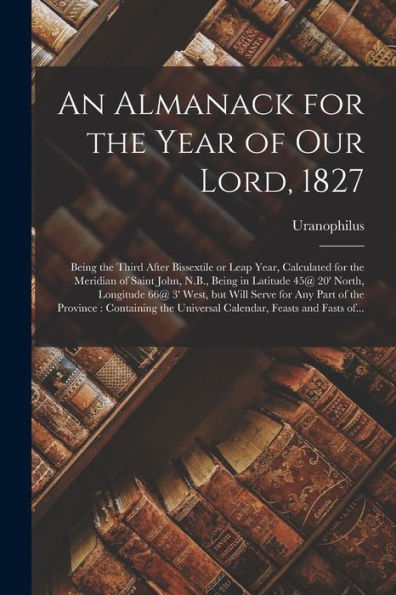 An Almanack For The Year Of Our Lord, 1827 [Microform]: Being The Third After Bissextile Or Leap Year, Calculated For The Meridian Of Saint John, ... Will Serve For Any Part Of The Province...